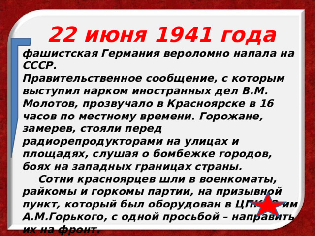  22 июня 1941 года фашистская Германия вероломно напала на СССР. Правительственное сообщение, с которым выступил нарком иностранных дел В.М. Молотов, прозвучало в Красноярске в 16 часов по местному времени. Горожане, замерев, стояли перед радиорепродукторами на улицах и площадях, слушая о бомбежке городов, боях на западных границах страны.  Сотни красноярцев шли в военкоматы, райкомы и горкомы партии, на призывной пункт, который был оборудован в ЦПКиО им А.М.Горького, с одной просьбой – направить их на фронт.  