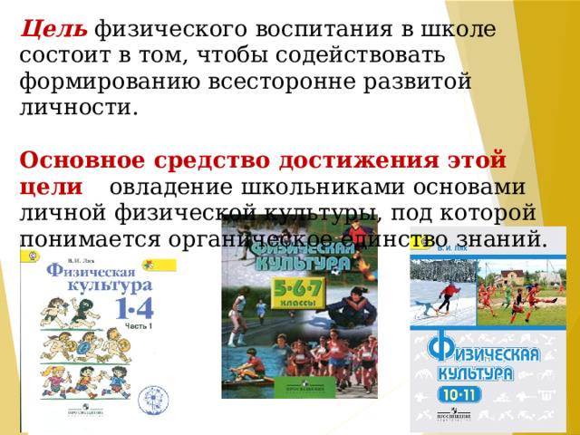 Цель  физического воспитания в школе состоит в том, чтобы содействовать формированию всесторонне развитой личности.   Основное средство достижения этой цели – овладение школьниками основами личной физической культуры, под которой понимается органическое единство знаний.     