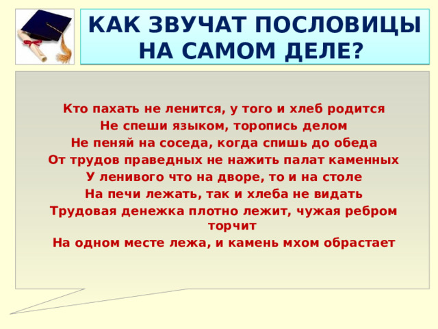 КАК ЗВУЧАТ ПОСЛОВИЦЫ НА САМОМ ДЕЛЕ?   Кто пахать не ленится, у того и хлеб родится Не спеши языком, торопись делом Не пеняй на соседа, когда спишь до обеда От трудов праведных не нажить палат каменных У ленивого что на дворе, то и на столе На печи лежать, так и хлеба не видать Трудовая денежка плотно лежит, чужая ребром торчит На одном месте лежа, и камень мхом обрастает 