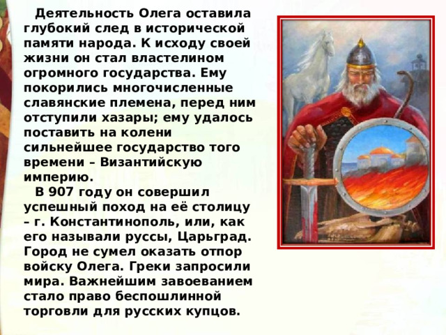 Деятельность Олега оставила глубокий след в исторической памяти народа. К исходу своей жизни он стал властелином огромного государства. Ему покорились многочисленные славянские племена, перед ним отступили хазары; ему удалось поставить на колени сильнейшее государство того времени – Византийскую империю. В 907 году он совершил успешный поход на её столицу – г. Константинополь, или, как его называли руссы, Царьград. Город не сумел оказать отпор войску Олега. Греки запросили мира. Важнейшим завоеванием стало право беспошлинной торговли для русских купцов. 