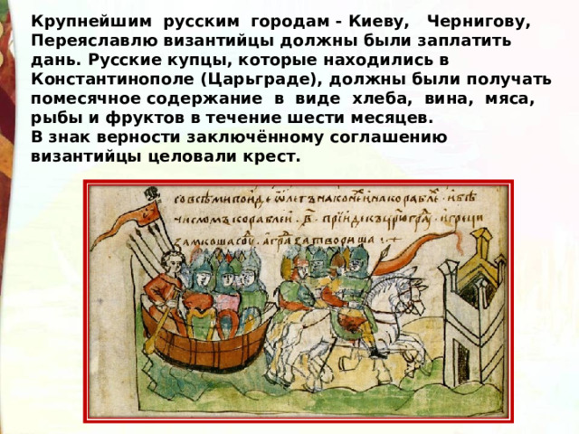 Крупнейшим  русским  городам - Киеву,   Чернигову,  Переяславлю византийцы должны были заплатить дань. Русские купцы, которые находились в Константинополе (Царьграде), должны были получать помесячное содержание  в  виде  хлеба,  вина,  мяса,  рыбы и фруктов в течение шести месяцев. В знак верности заключённому соглашению византийцы целовали крест. 