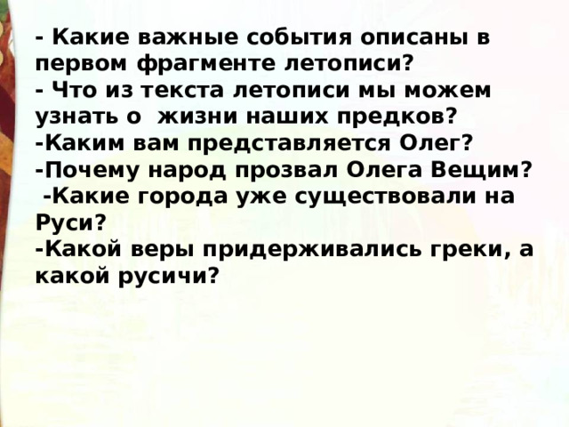 - Какие важные события описаны в первом фрагменте летописи? - Что из текста летописи мы можем узнать о  жизни наших предков? -Каким вам представляется Олег? -Почему народ прозвал Олега Вещим?  -Какие города уже существовали на Руси? -Какой веры придерживались греки, а какой русичи?   