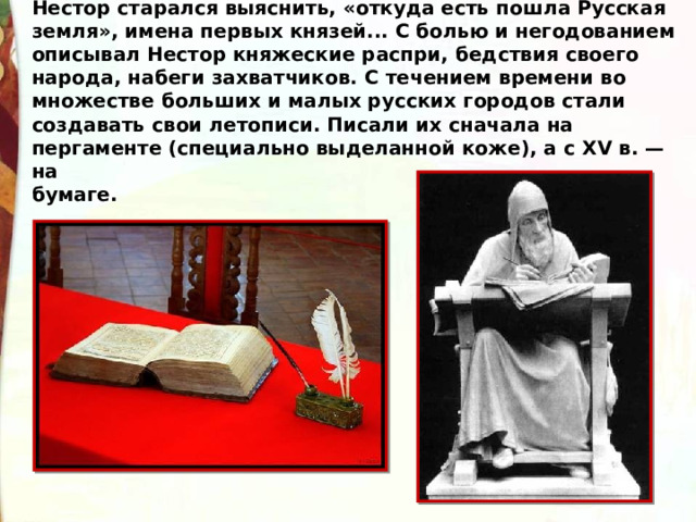 Нестор старался выяснить, «откуда есть пошла Русская земля», имена первых князей... С болью и негодованием описывал Нестор княжеские распри, бедствия своего народа, набеги захватчиков. С течением времени во множестве больших и малых русских городов стали создавать свои летописи. Писали их сначала на пергаменте (специально выделанной коже), а с XV в. — на  бумаге. 