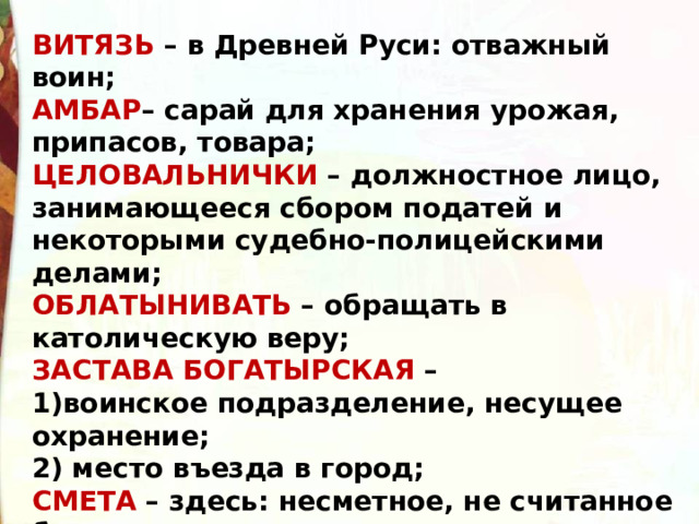 ВИТЯЗЬ – в Древней Руси: отважный воин;  АМБАР – сарай для хранения урожая, припасов, товара;  ЦЕЛОВАЛЬНИЧКИ – должностное лицо, занимающееся сбором податей и некоторыми судебно-полицейскими делами;  ОБЛАТЫНИВАТЬ – обращать в католическую веру;  ЗАСТАВА БОГАТЫРСКАЯ – воинское подразделение, несущее охранение; 2) место въезда в город; СМЕТА – здесь: несметное, не считанное богатство; 