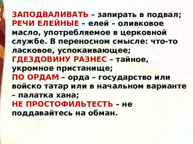 ЗАПОДВАЛИВАТЬ – запирать в подвал;  РЕЧИ ЕЛЕЙНЫЕ – елей – оливковое масло, употребляемое в церковной службе. В переносном смысле: что-то ласковое, успокаивающее;  ГДЕЗДОВИНУ РАЗНЕС – тайное, укромное пристанище;  ПО ОРДАМ – орда – государство или войско татар или в начальном варианте – палатка хана;  НЕ ПРОСТОФИЛЬТЕСТЬ – не поддавайтесь на обман. 