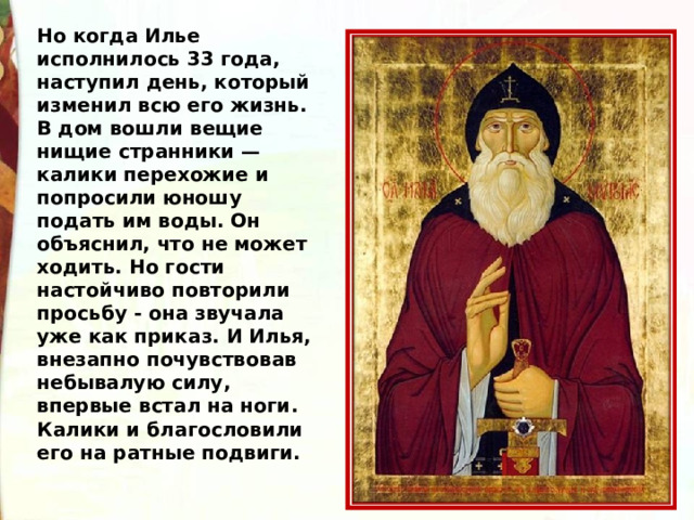Но когда Илье исполнилось 33 года, наступил день, который изменил всю его жизнь. В дом вошли вещие нищие странники — калики перехожие и попросили юношу подать им воды. Он объяснил, что не может ходить. Но гости настойчиво повторили просьбу - она звучала уже как приказ. И Илья, внезапно почувствовав небывалую силу, впервые встал на ноги. Калики и благословили его на ратные подвиги.  