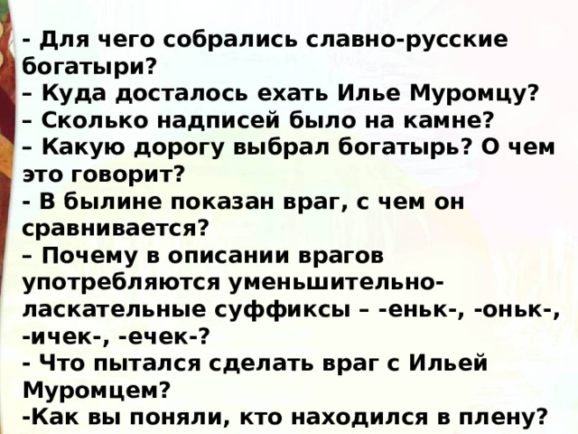 - Для чего собрались славно-русские богатыри?  – Куда досталось ехать Илье Муромцу?  – Сколько надписей было на камне?  – Какую дорогу выбрал богатырь? О чем это говорит? - В былине показан враг, с чем он сравнивается?  – Почему в описании врагов употребляются уменьшительно-ласкательные суффиксы – -еньк-, -оньк-, -ичек-, -ечек-? - Что пытался сделать враг с Ильей Муромцем? -Как вы поняли, кто находился в плену?  -Что пытались сделать с Ильей? -Как это делали? 
