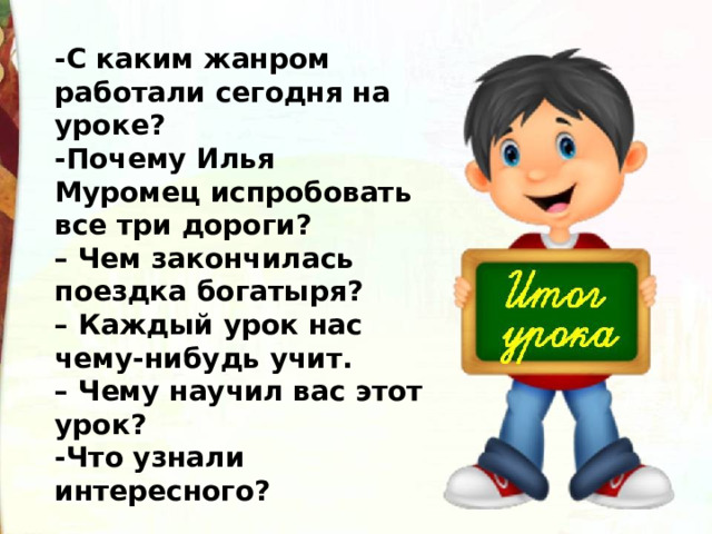 -С каким жанром работали сегодня на уроке? -Почему Илья Муромец испробовать все три дороги?   – Чем закончилась поездка богатыря?  – Каждый урок нас чему-нибудь учит. – Чему научил вас этот урок? -Что узнали интересного? 