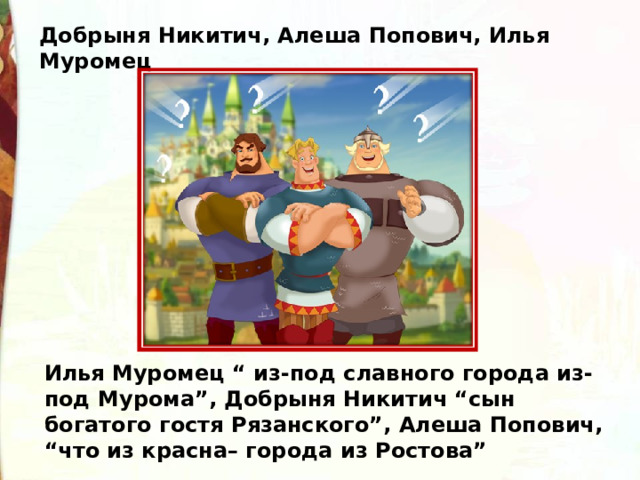 Добрыня Никитич, Алеша Попович, Илья Муромец Илья Муромец “ из-под славного города из-под Мурома”, Добрыня Никитич “сын богатого гостя Рязанского”, Алеша Попович, “что из красна– города из Ростова” 