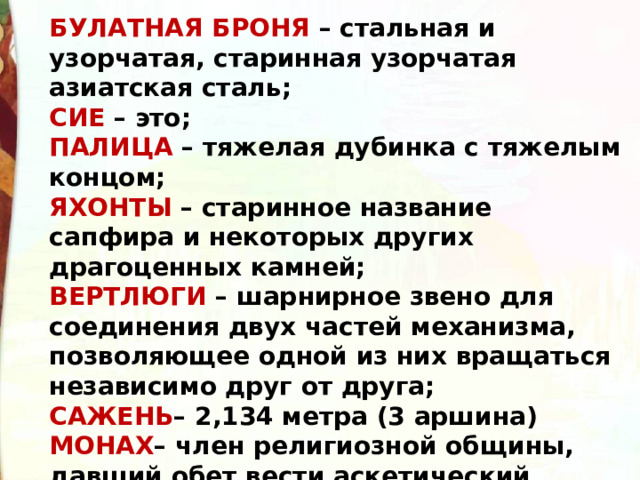 БУЛАТНАЯ БРОНЯ – стальная и узорчатая, старинная узорчатая азиатская сталь;  СИЕ – это;  ПАЛИЦА – тяжелая дубинка с тяжелым концом;  ЯХОНТЫ – старинное название сапфира и некоторых других драгоценных камней;  ВЕРТЛЮГИ – шарнирное звено для соединения двух частей механизма, позволяющее одной из них вращаться независимо друг от друга;  САЖЕНЬ – 2,134 метра (3 аршина)  МОНАХ – член религиозной общины, давший обет вести аскетический образ жизни; 