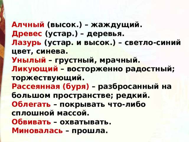 Алчный (высок.) – жаждущий. Древес (устар.) – деревья. Лазурь (устар. и высок.) – светло-синий цвет, синева. Унылый – грустный, мрачный. Ликующий – восторженно радостный; торжествующий. Рассеянная (буря) – разбросанный на большом пространстве; редкий. Облегать – покрывать что-либо сплошной массой. Обвивать – охватывать. Миновалась – прошла. 