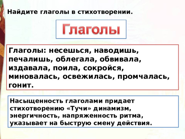 Найдите глаголы в стихотворении. Глаголы: несешься, наводишь, печалишь, облегала, обвивала, издавала, поила, сокройся, миновалась, освежилась, промчалась, гонит.  Насыщенность глаголами придает стихотворению «Тучи» динамизм, энергичность, напряженность ритма, указывает на быструю смену действия. 