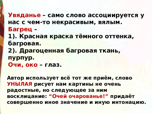Увяданье  – само слово ассоциируется у нас с чем-то некрасивым, вялым. Багрец –   1). Красная краска тёмного оттенка, багровая.   2). Драгоценная багровая ткань, пурпур. Очи, око – глаз. Автор использует всё тот же приём, слово УНЫЛАЯ  рисует нам картины не очень радостные, но следующее за ним восклицание: “Очей очарованье!” придаёт совершенно иное значение и иную интонацию. 