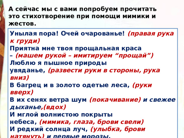 А сейчас мы с вами попробуем прочитать это стихотворение при помощи мимики и жестов. Унылая пора! Очей очарованье!  (правая рука к груди)  Приятна мне твоя прощальная краса –  (машем рукой – имитируем “прощай”)  Люблю я пышное природы увяданье,  (развести руки в стороны, рука вниз)  В багрец и в золото одетые леса,  (руки вверх)  В их сенях ветра шум  (покачивание) и свежее дыханье ,(вдох)  И мглой волнистою покрыты небеса,  (мимика, глаза, брови свели)  И редкий солнца луч,  (улыбка, брови натянуть) и первые морозы,  И отдаленные седой зимы угрозы  (рука вверх, кулачок с поднятым указательным пальцем). 