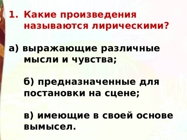 Какие произведения называются лирическими?  а) выражающие различные мысли и чувства;  б) предназначенные для постановки на сцене;  в) имеющие в своей основе вымысел. 