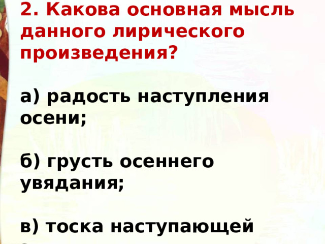 2. Какова основная мысль данного лирического произведения?  а) радость наступления осени;  б) грусть осеннего увядания;  в) тоска наступающей зимы. 