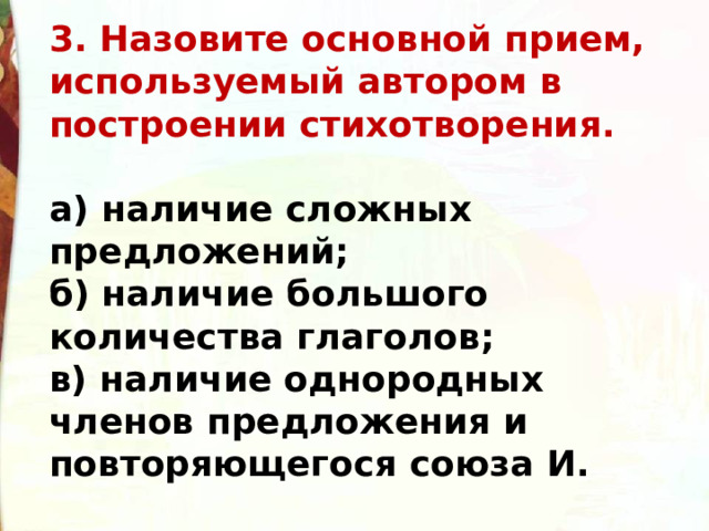 3. Назовите основной прием, используемый автором в построении стихотворения.  а) наличие сложных предложений;  б) наличие большого количества глаголов;  в) наличие однородных членов предложения и повторяющегося союза И. 
