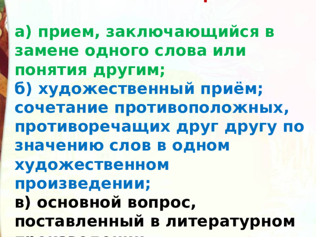4. Что такое оксюморон?  а) прием, заключающийся в замене одного слова или понятия другим;  б) художественный приём; сочетание противоположных, противоречащих друг другу по значению слов в одном художественном произведении;  в) основной вопрос, поставленный в литературном произведении. 