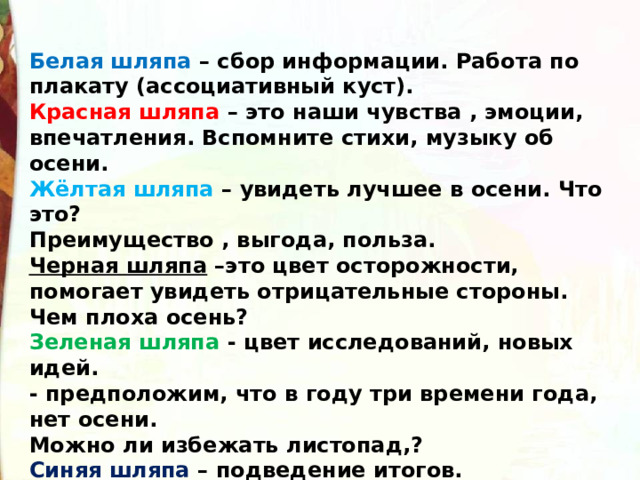 Белая шляпа – сбор информации. Работа по плакату (ассоциативный куст). Красная шляпа – это наши чувства , эмоции, впечатления. Вспомните стихи, музыку об осени. Жёлтая шляпа  – увидеть лучшее в осени. Что это? Преимущество , выгода, польза. Черная шляпа  –это цвет осторожности, помогает увидеть отрицательные стороны. Чем плоха осень? Зеленая шляпа - цвет исследований, новых идей. - предположим, что в году три времени года, нет осени. Можно ли избежать листопад,? Синяя шляпа  – подведение итогов. Не делите ничего ни в природе, ни в жизни на важное и неважное. Все важно, все нужно, все интересно: и осень, и зима, и весна ,и лето. Докажи 