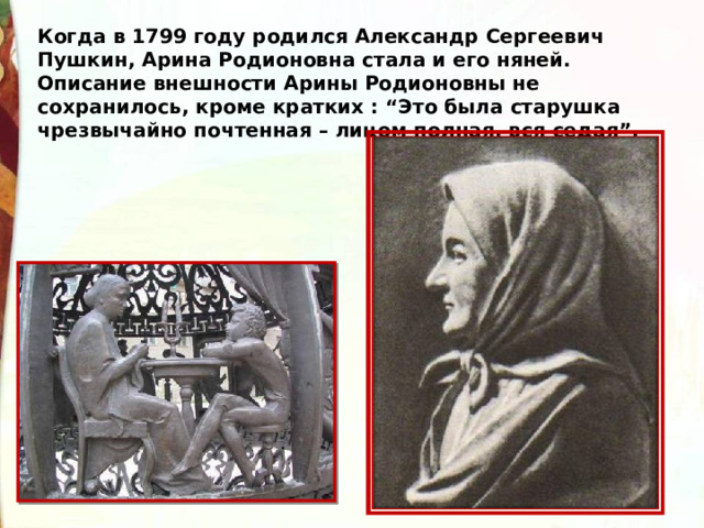 Когда в 1799 году родился Александр Сергеевич Пушкин, Арина Родионовна стала и его няней. Описание внешности Арины Родионовны не сохранилось, кроме кратких : “Это была старушка чрезвычайно почтенная – лицом полная, вся седая”. 