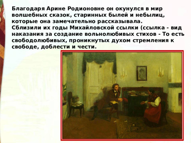 Благодаря Арине Родионовне он окунулся в мир волшебных сказок, старинных былей и небылиц, которые она замечательно рассказывала. Сблизили их годы Михайловской ссылки (ссылка - вид наказания за создание вольнолюбивых стихов - То есть свободолюбивых, проникнутых духом стремления к свободе, доблести и чести. 