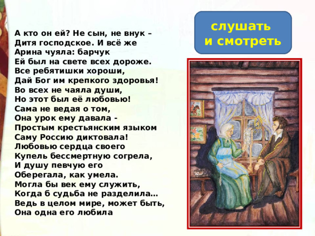 слушать и смотреть А кто он ей? Не сын, не внук –  Дитя господское. И всё же  Арина чуяла: барчук  Ей был на свете всех дороже.  Все ребятишки хороши,  Дай Бог им крепкого здоровья!  Во всех не чаяла души,  Но этот был её любовью!  Сама не ведая о том,  Она урок ему давала -  Простым крестьянским языком  Саму Россию диктовала!  Любовью сердца своего  Купель бессмертную согрела,  И душу певчую его  Оберегала, как умела.  Могла бы век ему служить,  Когда б судьба не разделила…  Ведь в целом мире, может быть,  Она одна его любила 