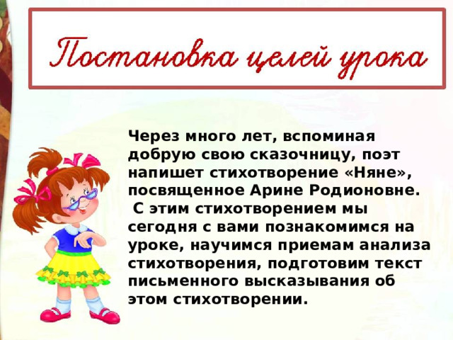 Через много лет, вспоминая добрую свою сказочницу, поэт напишет стихотворение «Няне», посвященное Арине Родионовне.  С этим стихотворением мы сегодня с вами познакомимся на уроке, научимся приемам анализа стихотворения, подготовим текст письменного высказывания об этом стихотворении. 