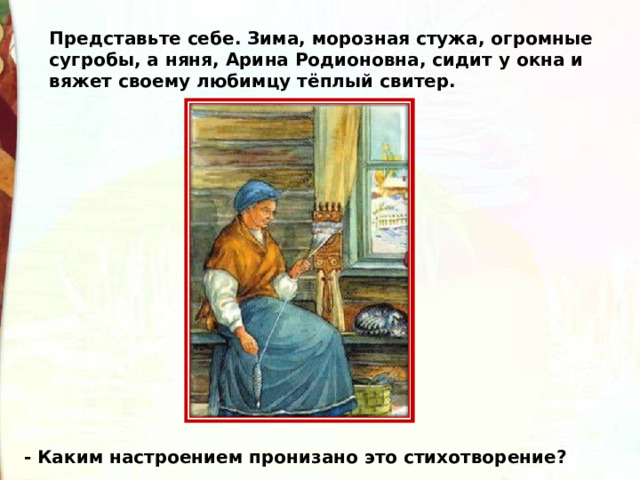 Представьте себе. Зима, морозная стужа, огромные сугробы, а няня, Арина Родионовна, сидит у окна и вяжет своему любимцу тёплый свитер. - Каким настроением пронизано это стихотворение?  
