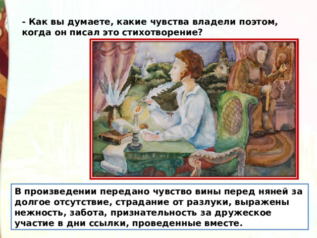- Как вы думаете, какие чувства владели поэтом, когда он писал это стихотворение? В произведении передано чувство вины перед няней за долгое отсутствие, страдание от разлуки, выражены нежность, забота, признательность за дружеское участие в дни ссылки, проведенные вместе. 
