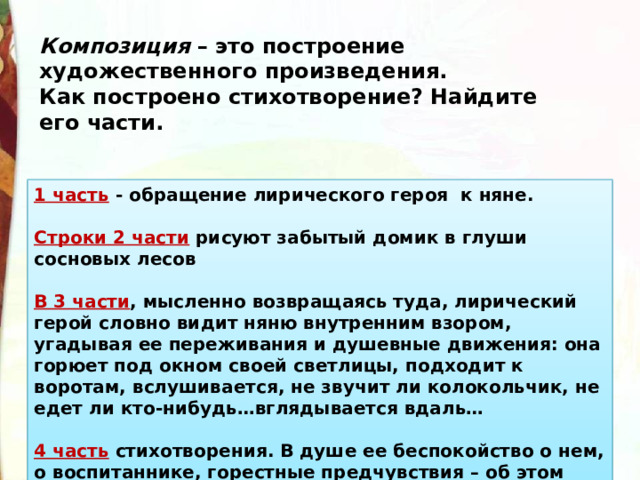 Композиция  – это построение художественного произведения. Как построено стихотворение? Найдите его части. 1 часть  - обращение лирического героя  к няне.  Строки 2 части  рисуют забытый домик в глуши сосновых лесов  В 3 части , мысленно возвращаясь туда, лирический герой словно видит няню внутренним взором, угадывая ее переживания и душевные движения: она горюет под окном своей светлицы, подходит к воротам, вслушивается, не звучит ли колокольчик, не едет ли кто-нибудь…вглядывается вдаль…  4 часть  стихотворения. В душе ее беспокойство о нем, о воспитаннике, горестные предчувствия – об этом 