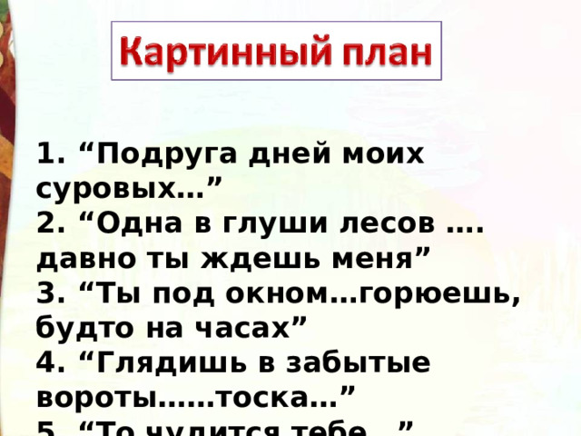 1. “Подруга дней моих суровых…” 2. “Одна в глуши лесов …. давно ты ждешь меня” 3. “Ты под окном…горюешь, будто на часах” 4. “Глядишь в забытые вороты……тоска…” 5. “То чудится тебе…” 