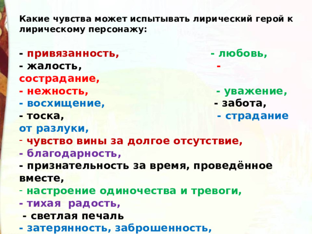 Какие чувства может испытывать лирический герой к лирическому персонажу:  - привязанность, - любовь, - жалость, - сострадание, - нежность, - уважение, - восхищение, - забота, - тоска, - страдание от разлуки,  чувство вины за долгое отсутствие, - благодарность, - признательность за время, проведённое вместе,  настроение одиночества и тревоги, - тихая радость,  - светлая печаль - затерянность, заброшенность, - радость, восторг… 