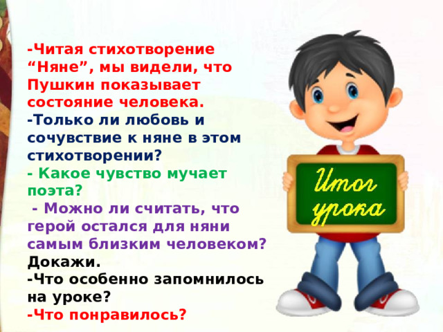 -Читая стихотворение “Няне”, мы видели, что Пушкин показывает состояние человека. -Только ли любовь и сочувствие к няне в этом стихотворении? - Какое чувство мучает поэта?  - Можно ли считать, что герой остался для няни самым близким человеком? Докажи. -Что особенно запомнилось на уроке? -Что понравилось?  