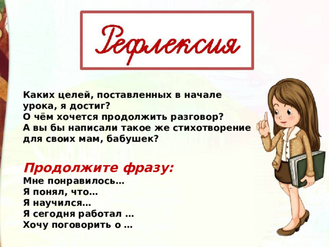 Каких целей, поставленных в начале урока, я достиг? О чём хочется продолжить разговор? А вы бы написали такое же стихотворение для своих мам, бабушек?  Продолжите фразу: Мне понравилось… Я понял, что… Я научился… Я сегодня работал … Хочу поговорить о … 