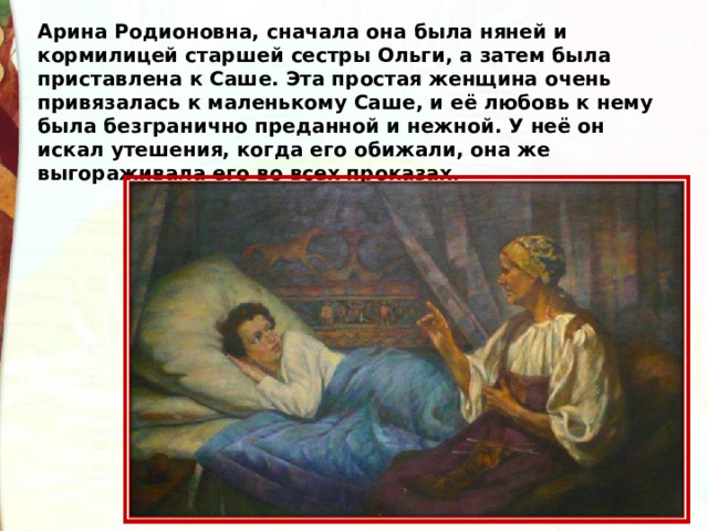 Арина Родионовна, сначала она была няней и кормилицей старшей сестры Ольги, а затем была приставлена к Саше. Эта простая женщина очень привязалась к маленькому Саше, и её любовь к нему была безгранично преданной и нежной. У неё он искал утешения, когда его обижали, она же выгораживала его во всех проказах. 