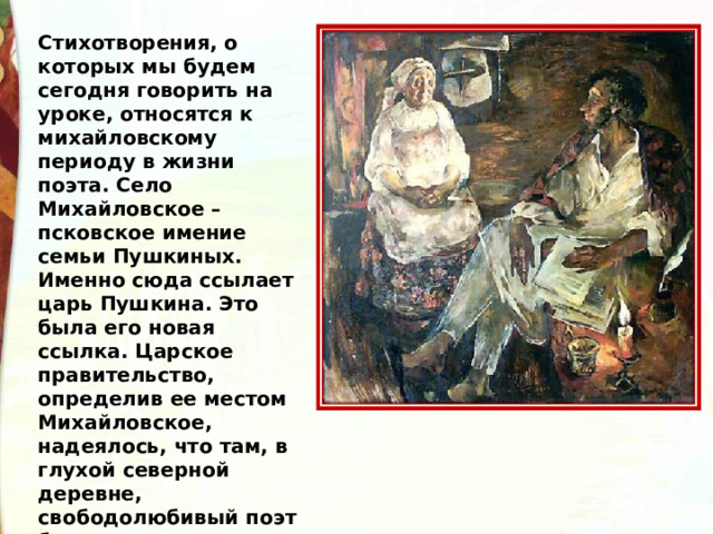 Стихотворения, о которых мы будем сегодня говорить на уроке, относятся к михайловскому периоду в жизни поэта. Село Михайловское – псковское имение семьи Пушкиных. Именно сюда ссылает царь Пушкина. Это была его новая ссылка. Царское правительство, определив ее местом Михайловское, надеялось, что там, в глухой северной деревне, свободолюбивый поэт будет сломлен морально.  