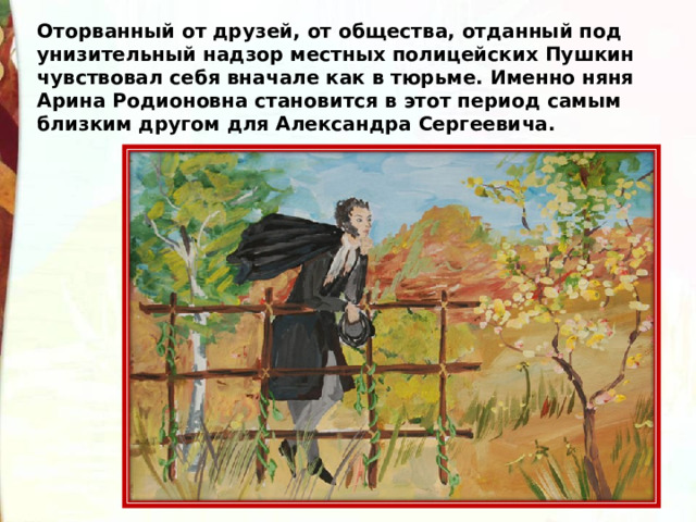 Оторванный от друзей, от общества, отданный под унизительный надзор местных полицейских Пушкин чувствовал себя вначале как в тюрьме. Именно няня Арина Родионовна становится в этот период самым близким другом для Александра Сергеевича. 