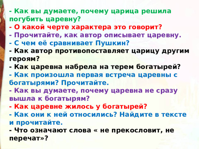 - Как вы думаете, почему царица решила погубить царевну?  - О какой черте характера это говорит?  - Прочитайте, как автор описывает царевну.  - С чем её сравнивает Пушкин?   - Как автор противопоставляет царицу другим героям?  - Как царевна набрела на терем богатырей?  - Как произошла первая встреча царевны с богатырями? Прочитайте.  - Как вы думаете, почему царевна не сразу вышла к богатырям?  - Как царевне жилось у богатырей?  - Как они к ней относились? Найдите в тексте и прочитайте.  - Что означают слова « не прекословит, не перечат»? 