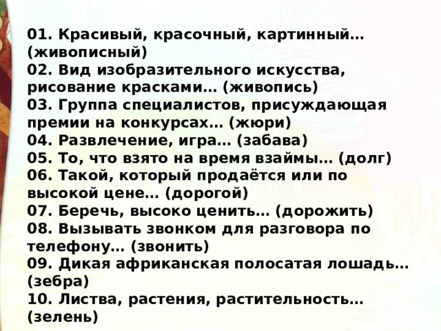 01. Красивый, красочный, картинный… (живописный) 02. Вид изобразительного искусства, рисование красками… (живопись) 03. Группа специалистов, присуждающая премии на конкурсах… (жюри) 04. Развлечение, игра… (забава)  05. То, что взято на время взаймы… (долг) 06. Такой, который продаётся или по высокой цене… (дорогой) 07. Беречь, высоко ценить… (дорожить) 08. Вызывать звонком для разговора по телефону… (звонить) 09. Дикая африканская полосатая лошадь… (зебра) 10. Листва, растения, растительность… (зелень) 