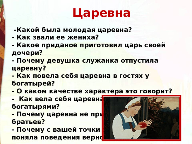 Царевна    -Какой была молодая царевна? - Как звали ее жениха? - Какое приданое приготовил царь своей дочери? - Почему девушка служанка отпустила царевну? - Как повела себя царевна в гостях у богатырей? - О каком качестве характера это говорит? -  Как вела себя царевна при встрече с богатырями? - Почему царевна не приняла предложение братьев? - Почему с вашей точки зрения, царевна не поняла поведения верного пса? 