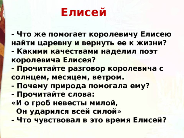 Елисей  - Что же помогает королевичу Елисею найти царевну и вернуть ее к жизни? - Какими качествами наделил поэт королевича Елисея? - Прочитайте разговор королевича с солнцем, месяцем, ветром. - Почему природа помогала ему? - Прочитайте слова: «И о гроб невесты милой,   Он ударился всей силой» - Что чувствовал в это время Елисей? 