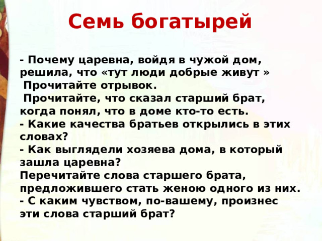 Семь богатырей  - Почему царевна, войдя в чужой дом, решила, что «тут люди добрые живут »   Прочитайте отрывок.   Прочитайте, что сказал старший брат, когда понял, что в доме кто-то есть. - Какие качества братьев открылись в этих словах? - Как выглядели хозяева дома, в который зашла царевна? Перечитайте слова старшего брата, предложившего стать женою одного из них. - С каким чувством, по-вашему, произнес эти слова старший брат? 