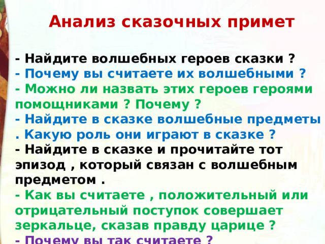  Анализ сказочных примет  - Найдите волшебных героев сказки ? - Почему вы считаете их волшебными ? - Можно ли назвать этих героев героями помощниками ? Почему ? - Найдите в сказке волшебные предметы . Какую роль они играют в сказке ? - Найдите в сказке и прочитайте тот эпизод , который связан с волшебным предметом . - Как вы считаете , положительный или отрицательный поступок совершает зеркальце, сказав правду царице ? - Почему вы так считаете ? 