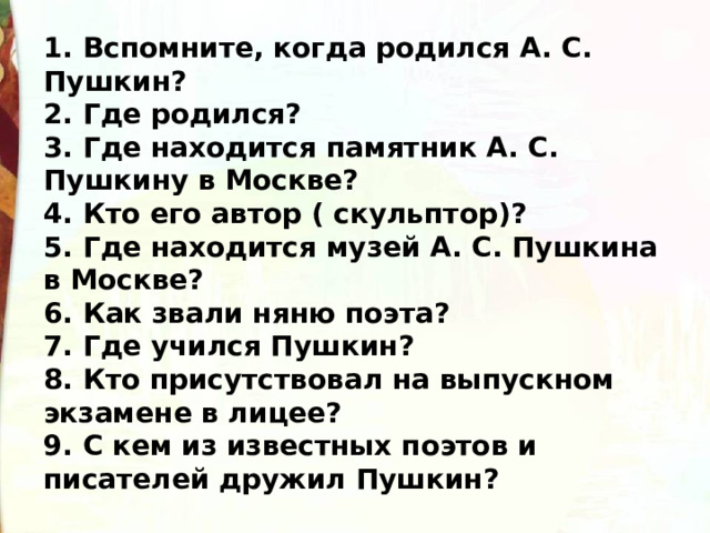 1. Вспомните, когда родился А. С. Пушкин?   2. Где родился?   3. Где находится памятник А. С. Пушкину в Москве?   4. Кто его автор ( скульптор)?  5. Где находится музей А. С. Пушкина в Москве?  6. Как звали няню поэта?  7. Где учился Пушкин?   8. Кто присутствовал на выпускном экзамене в лицее?   9. С кем из известных поэтов и писателей дружил Пушкин? 