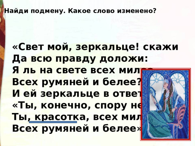 Найди подмену. Какое слово изменено? «Свет мой, зеркальце! скажи  Да всю правду доложи:  Я ль на свете всех милее,  Всех румяней и белее?»  И ей зеркальце в ответ:  «Ты, конечно, спору нет;  Ты, красотка, всех милее,  Всех румяней и белее». 