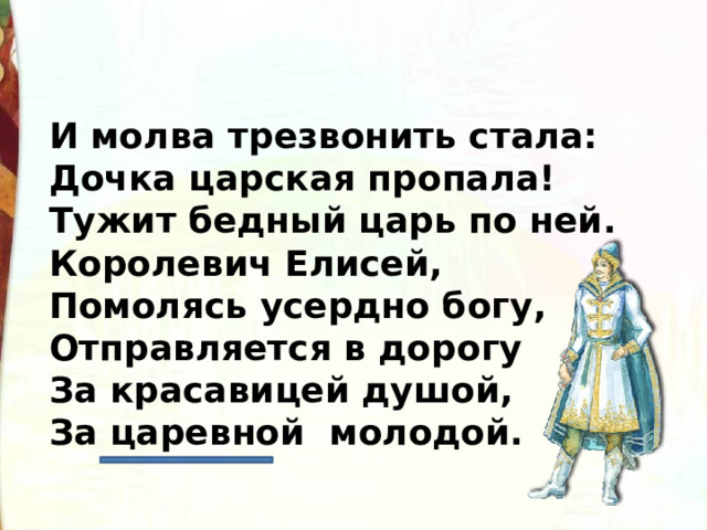 И молва трезвонить стала:  Дочка царская пропала!  Тужит бедный царь по ней.  Королевич Елисей,  Помолясь усердно богу,  Отправляется в дорогу  За красавицей душой,  За царевной молодой. 