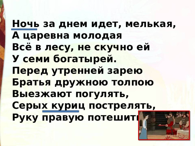 Ночь за днем идет, мелькая,  А царевна молодая  Всё в лесу, не скучно ей  У семи богатырей.  Перед утренней зарею  Братья дружною толпою  Выезжают погулять,  Серых куриц пострелять,  Руку правую потешить, 