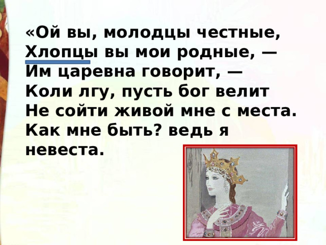 «Ой вы, молодцы честные,  Хлопцы вы мои родные, —  Им царевна говорит, —   Коли лгу, пусть бог велит  Не сойти живой мне с места.  Как мне быть? ведь я невеста. 