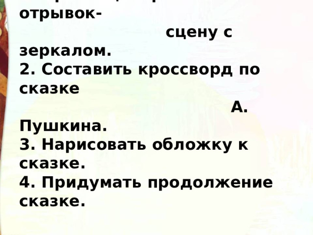 Задание по выбору: 1. Проинсценировать отрывок-  сцену с зеркалом. 2. Составить кроссворд по сказке  А. Пушкина. 3. Нарисовать обложку к сказке. 4. Придумать продолжение сказке. 