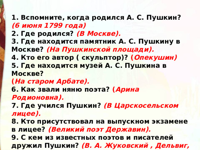 1. Вспомните, когда родился А. С. Пушкин?  (6 июня 1799 года)  2. Где родился?  (В Москве).  3. Где находится памятник А. С. Пушкину в Москве?  (На   Пушкинской площади).  4. Кто его автор ( скульптор)? ( Опекушин)  5. Где находится музей А. С. Пушкина в Москве? ( На старом Арбате).  6. Как звали няню поэта? ( Арина Родионовна).  7. Где учился Пушкин?  (В Царскосельском лицее).  8. Кто присутствовал на выпускном экзамене в лицее?  (Великий поэт Державин).  9. С кем из известных поэтов и писателей дружил Пушкин?  (В. А. Жуковский , Дельвиг, Пущин, Кюхельбекер). 